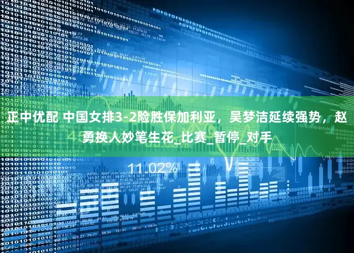 正中优配 中国女排3-2险胜保加利亚，吴梦洁延续强势，赵勇换人妙笔生花_比赛_暂停_对手