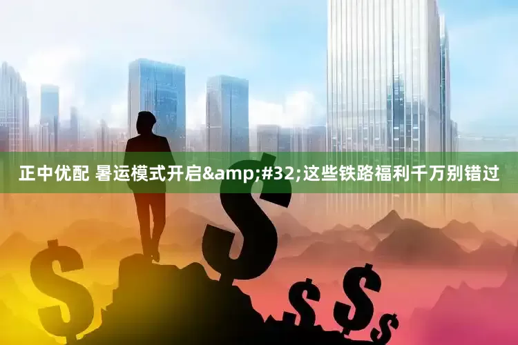 正中优配 暑运模式开启&#32;这些铁路福利千万别错过