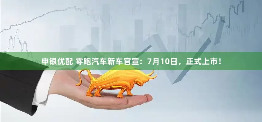 申银优配 零跑汽车新车官宣：7月10日，正式上市！