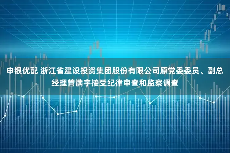 申银优配 浙江省建设投资集团股份有限公司原党委委员、副总经理管满宇接受纪律审查和监察调查