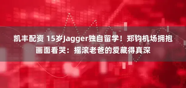 凯丰配资 15岁Jagger独自留学！郑钧机场拥抱画面看哭：摇滚老爸的爱藏得真深