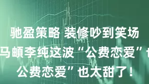 驰盈策略 装修吵到笑场还道歉？马頔李纯这波“公费恋爱”也太甜了！